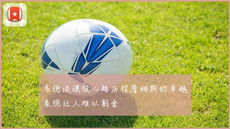 韦德谈退役心路历程詹姆斯的卓越表现让人难以割舍