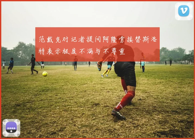 范戴克对记者提问阿隆索接替斯洛特表示极度不满与不尊重