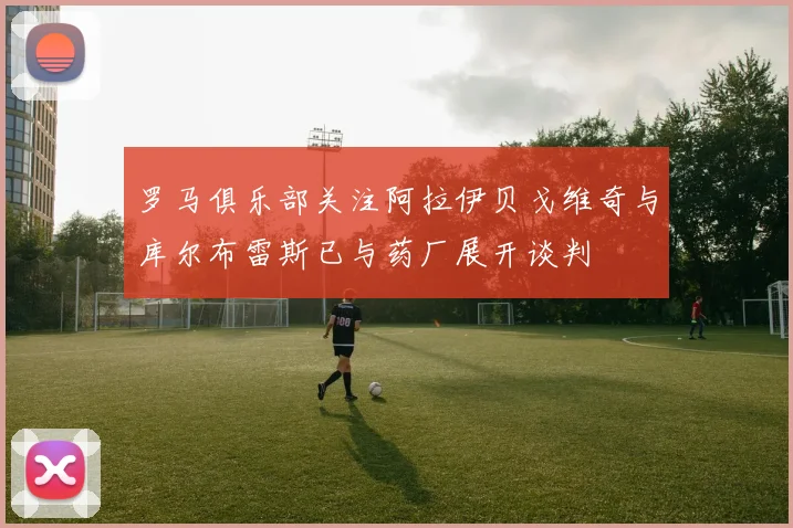 罗马俱乐部关注阿拉伊贝戈维奇与库尔布雷斯已与药厂展开谈判