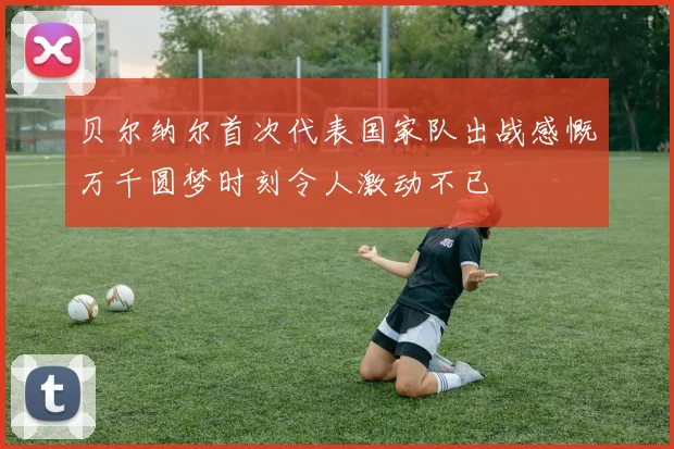 贝尔纳尔首次代表国家队出战感慨万千圆梦时刻令人激动不已