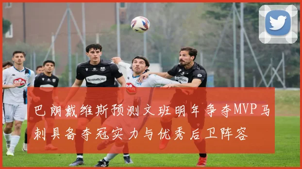 巴朗戴维斯预测文班明年争夺MVP马刺具备夺冠实力与优秀后卫阵容