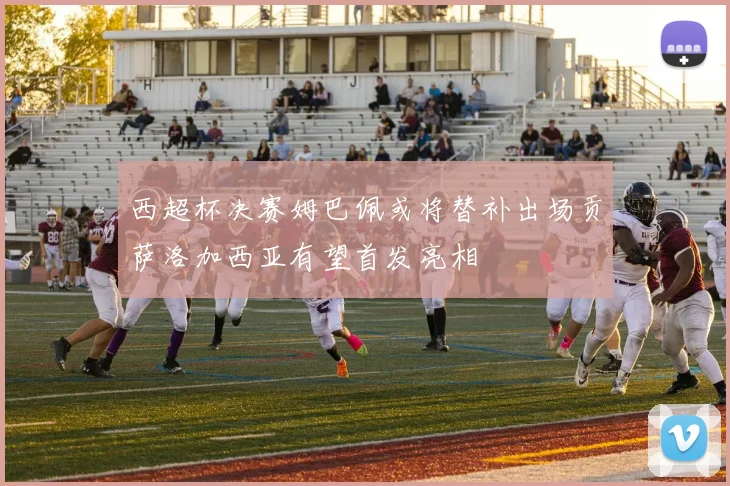 西超杯决赛姆巴佩或将替补出场贡萨洛加西亚有望首发亮相