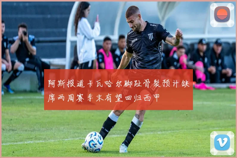 阿斯报道卡瓦哈尔脚趾骨裂预计缺席两周赛季末有望回归西甲